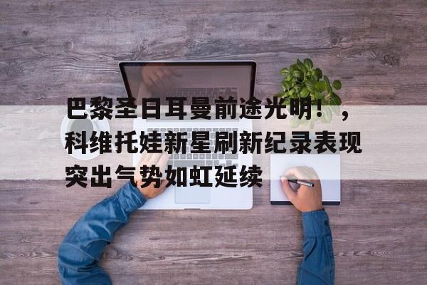 包含巴黎圣日耳曼前途光明！，科维托娃新星刷新纪录表现突出气势如虹延续的词条